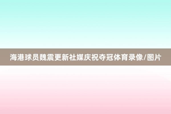 海港球员魏震更新社媒庆祝夺冠体育录像/图片