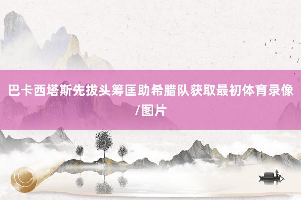 巴卡西塔斯先拔头筹匡助希腊队获取最初体育录像/图片
