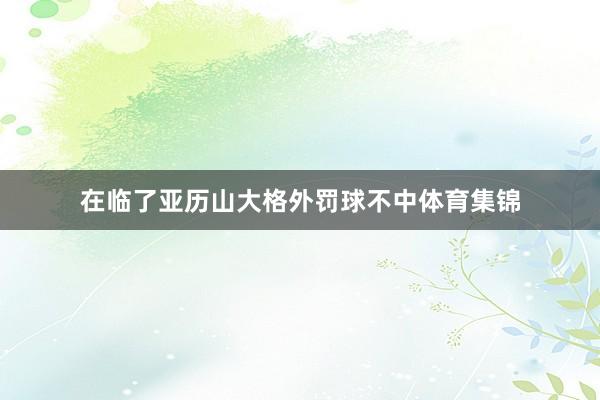 在临了亚历山大格外罚球不中体育集锦