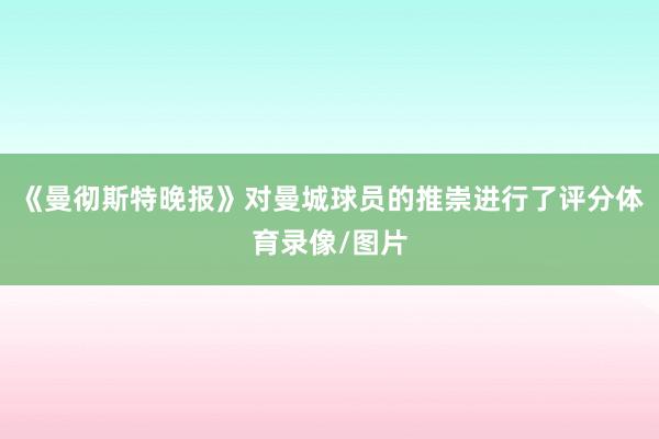 《曼彻斯特晚报》对曼城球员的推崇进行了评分体育录像/图片