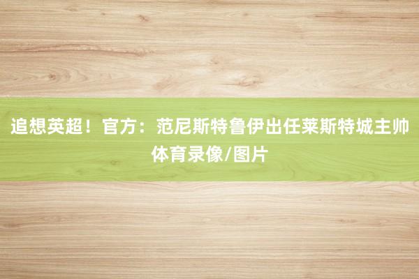 追想英超！官方：范尼斯特鲁伊出任莱斯特城主帅体育录像/图片