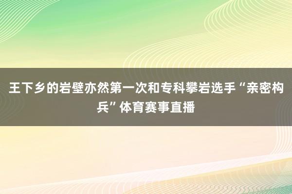 王下乡的岩壁亦然第一次和专科攀岩选手“亲密构兵”体育赛事直播