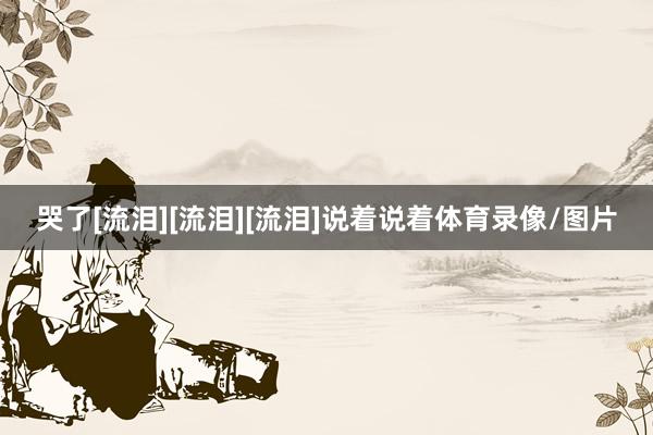 哭了[流泪][流泪][流泪]说着说着体育录像/图片