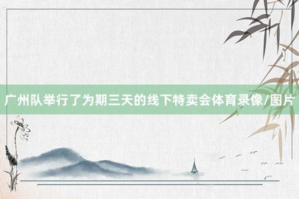 广州队举行了为期三天的线下特卖会体育录像/图片
