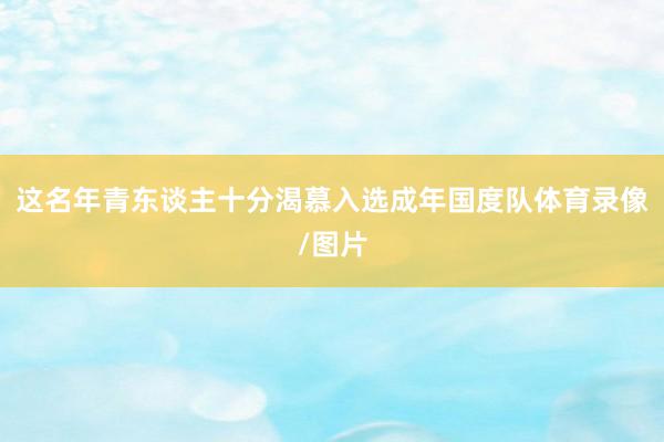 这名年青东谈主十分渴慕入选成年国度队体育录像/图片