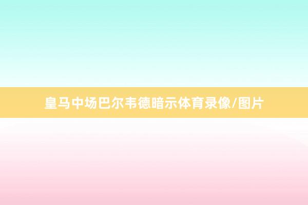 皇马中场巴尔韦德暗示体育录像/图片