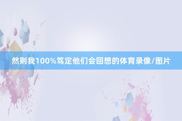 然则我100%笃定他们会回想的体育录像/图片