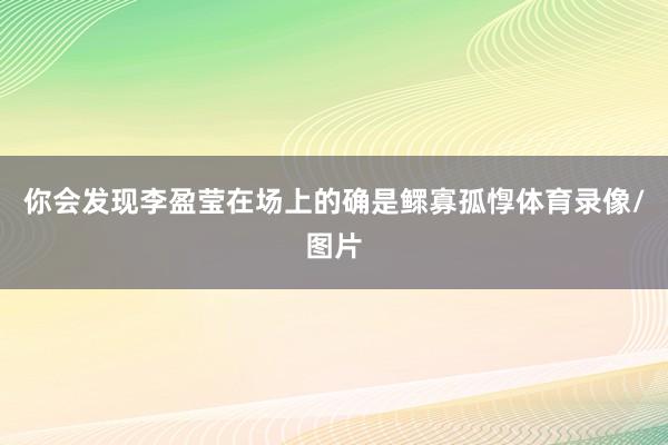 你会发现李盈莹在场上的确是鳏寡孤惸体育录像/图片