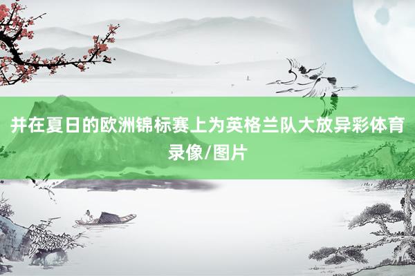 并在夏日的欧洲锦标赛上为英格兰队大放异彩体育录像/图片