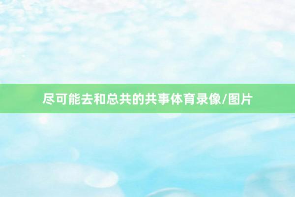 尽可能去和总共的共事体育录像/图片