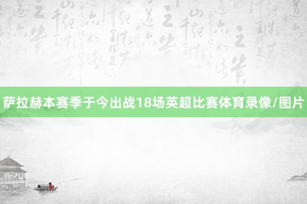 萨拉赫本赛季于今出战18场英超比赛体育录像/图片