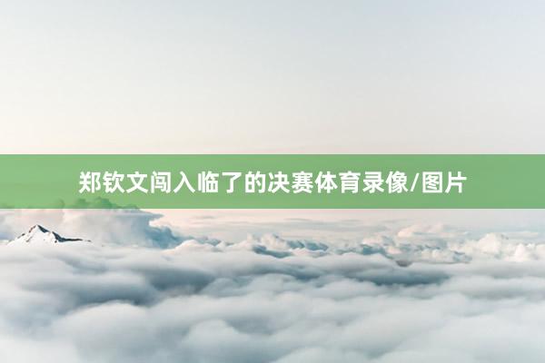 郑钦文闯入临了的决赛体育录像/图片