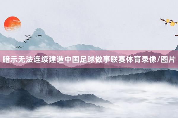 暗示无法连续建造中国足球做事联赛体育录像/图片