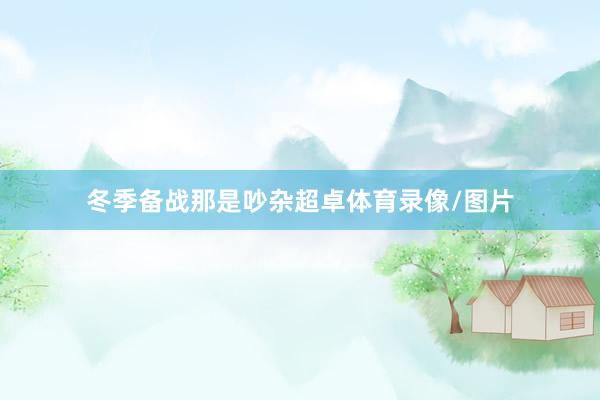 冬季备战那是吵杂超卓体育录像/图片