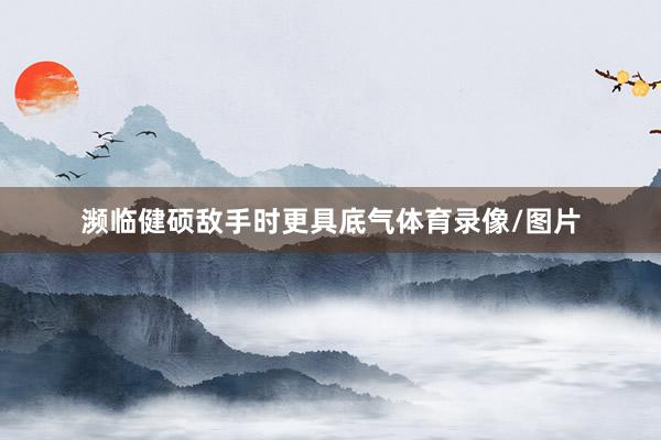 濒临健硕敌手时更具底气体育录像/图片