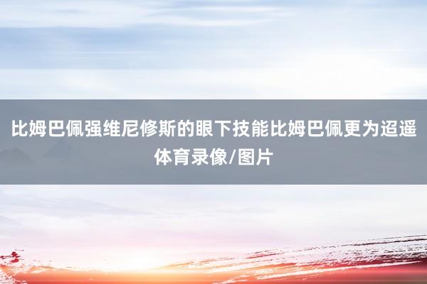 比姆巴佩强维尼修斯的眼下技能比姆巴佩更为迢遥体育录像/图片