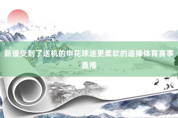 新援受到了送机的申花球迷更柔软的追捧体育赛事直播