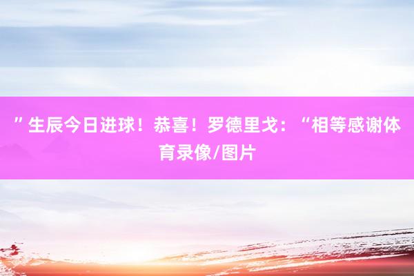 ”生辰今日进球！恭喜！罗德里戈：“相等感谢体育录像/图片