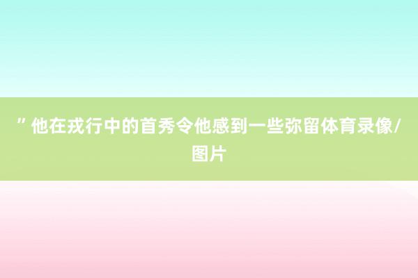 ”他在戎行中的首秀令他感到一些弥留体育录像/图片