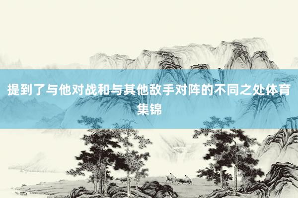提到了与他对战和与其他敌手对阵的不同之处体育集锦