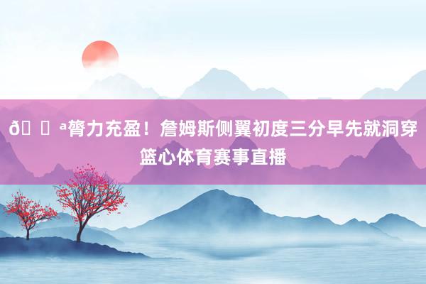 💪膂力充盈！詹姆斯侧翼初度三分早先就洞穿篮心体育赛事直播