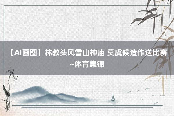 【AI画图】林教头风雪山神庙 莫虞候造作送比赛~体育集锦