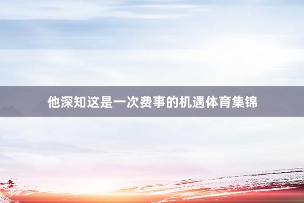 他深知这是一次费事的机遇体育集锦