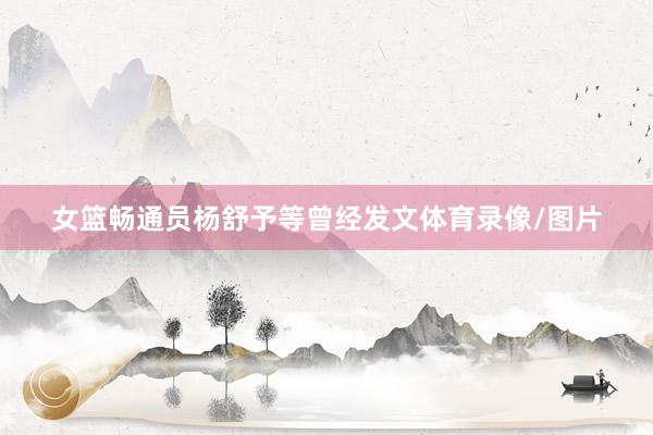 女篮畅通员杨舒予等曾经发文体育录像/图片