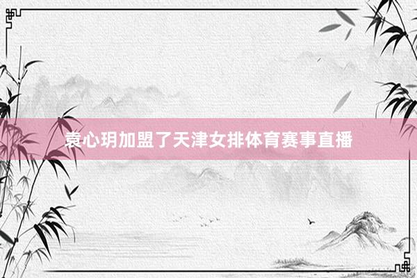 袁心玥加盟了天津女排体育赛事直播