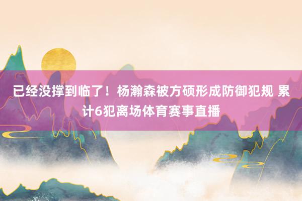 已经没撑到临了！杨瀚森被方硕形成防御犯规 累计6犯离场体育赛事直播