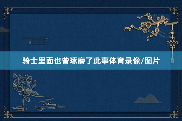 骑士里面也曾琢磨了此事体育录像/图片