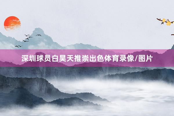 深圳球员白昊天推崇出色体育录像/图片