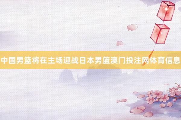 中国男篮将在主场迎战日本男篮澳门投注网体育信息