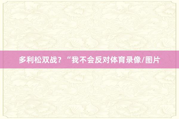多利松双战？　　“我不会反对体育录像/图片