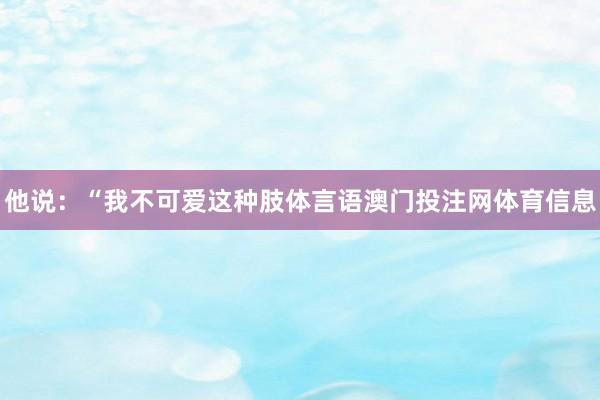 他说：“我不可爱这种肢体言语澳门投注网体育信息