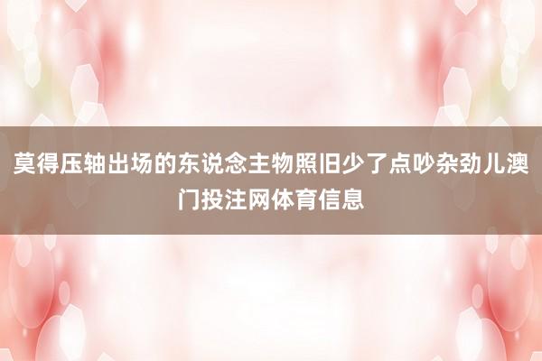 莫得压轴出场的东说念主物照旧少了点吵杂劲儿澳门投注网体育信息
