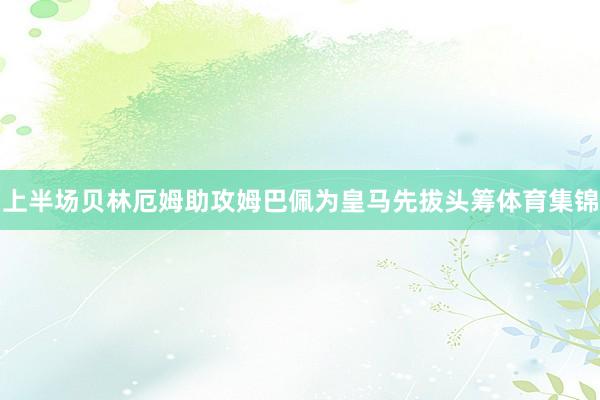 上半场贝林厄姆助攻姆巴佩为皇马先拔头筹体育集锦