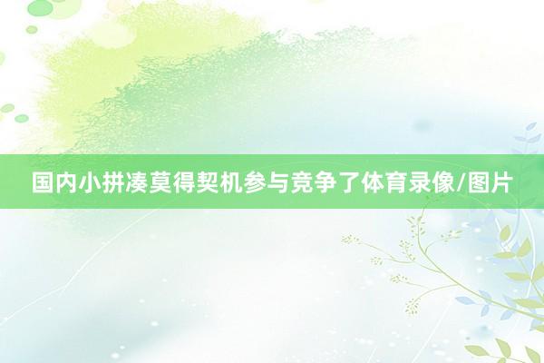 国内小拼凑莫得契机参与竞争了体育录像/图片