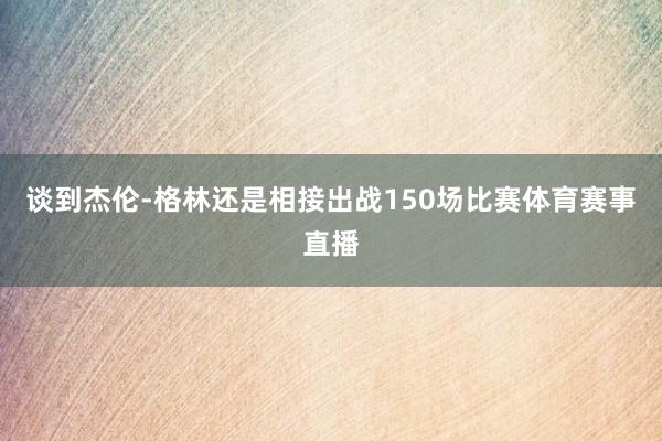 谈到杰伦-格林还是相接出战150场比赛体育赛事直播