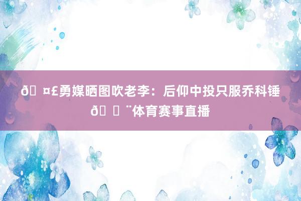 🤣勇媒晒图吹老李：后仰中投只服乔科锤🔨体育赛事直播