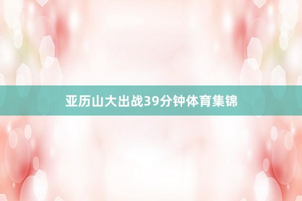 亚历山大出战39分钟体育集锦