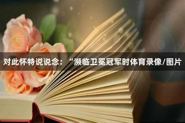 对此怀特说说念：“濒临卫冕冠军时体育录像/图片