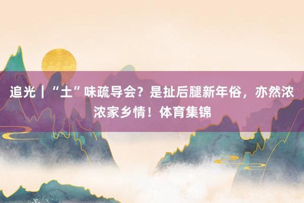 追光｜“土”味疏导会？是扯后腿新年俗，亦然浓浓家乡情！体育集锦