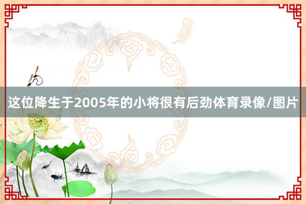 这位降生于2005年的小将很有后劲体育录像/图片
