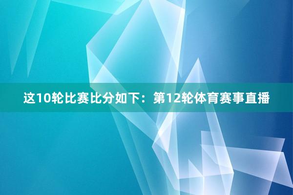 这10轮比赛比分如下：第12轮体育赛事直播