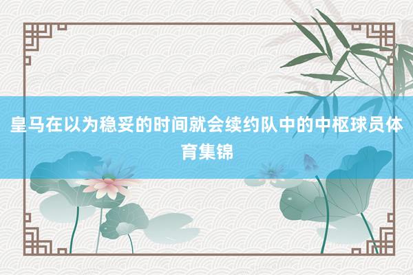 皇马在以为稳妥的时间就会续约队中的中枢球员体育集锦