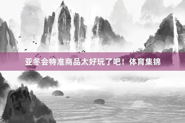 亚冬会特准商品太好玩了吧！体育集锦