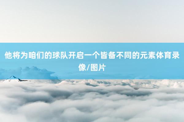 他将为咱们的球队开启一个皆备不同的元素体育录像/图片