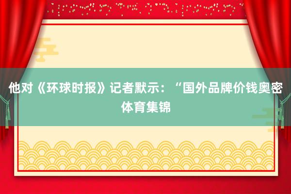 他对《环球时报》记者默示：“国外品牌价钱奥密体育集锦