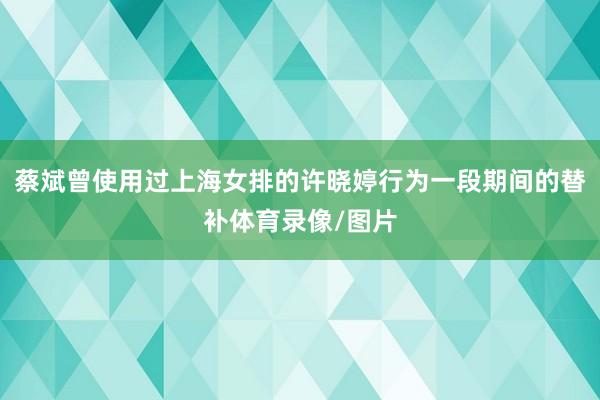 蔡斌曾使用过上海女排的许晓婷行为一段期间的替补体育录像/图片